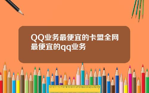 QQ业务最便宜的卡盟全网最便宜的qq业务
