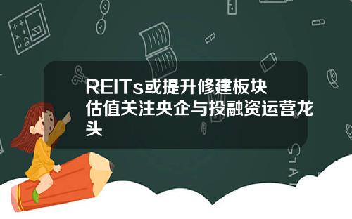 REITs或提升修建板块估值关注央企与投融资运营龙头
