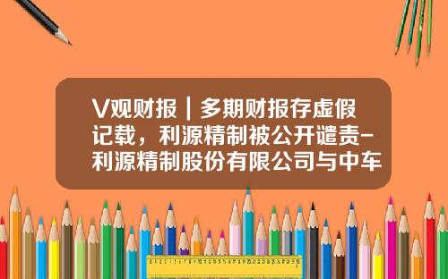 V观财报｜多期财报存虚假记载，利源精制被公开谴责-利源精制股份有限公司与中车.