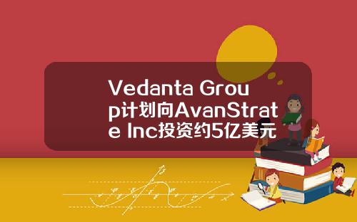 Vedanta Group计划向AvanStrate Inc投资约5亿美元