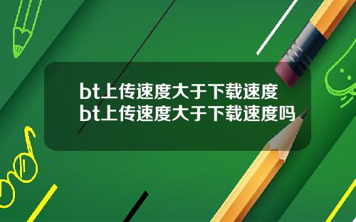 bt上传速度大于下载速度bt上传速度大于下载速度吗