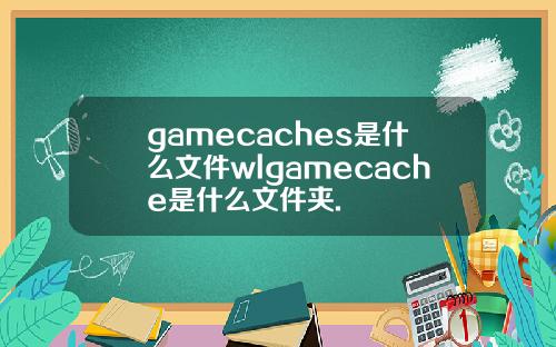 gamecaches是什么文件wlgamecache是什么文件夹.