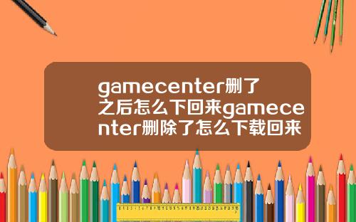 gamecenter删了之后怎么下回来gamecenter删除了怎么下载回来.