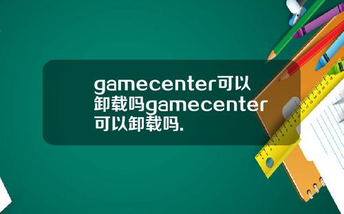 gamecenter可以卸载吗gamecenter可以卸载吗.