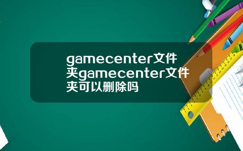 gamecenter文件夹gamecenter文件夹可以删除吗