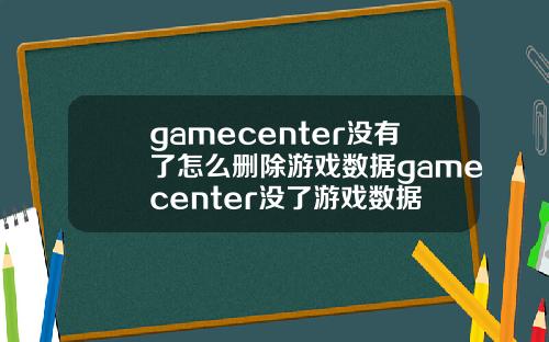 gamecenter没有了怎么删除游戏数据gamecenter没了游戏数据