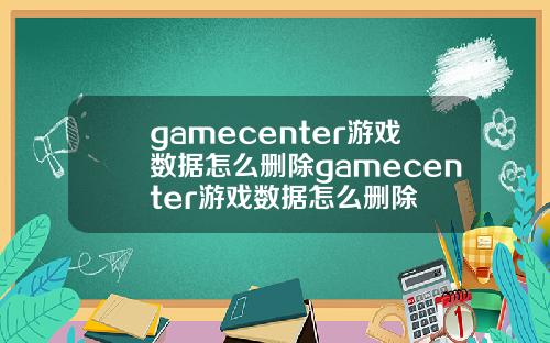 gamecenter游戏数据怎么删除gamecenter游戏数据怎么删除