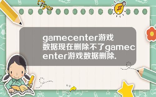 gamecenter游戏数据现在删除不了gamecenter游戏数据删除.