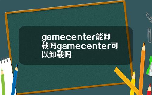 gamecenter能卸载吗gamecenter可以卸载吗