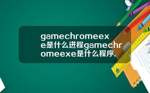 gamechromeexe是什么进程gamechromeexe是什么程序.