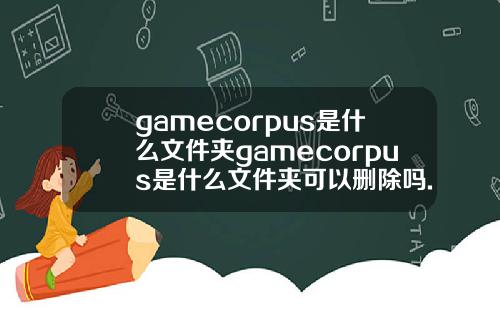 gamecorpus是什么文件夹gamecorpus是什么文件夹可以删除吗.