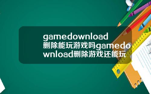 gamedownload删除能玩游戏吗gamedownload删除游戏还能玩吗