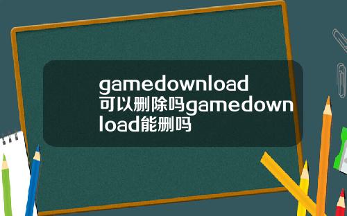 gamedownload可以删除吗gamedownload能删吗