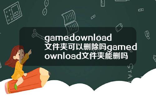 gamedownload文件夹可以删除吗gamedownload文件夹能删吗.
