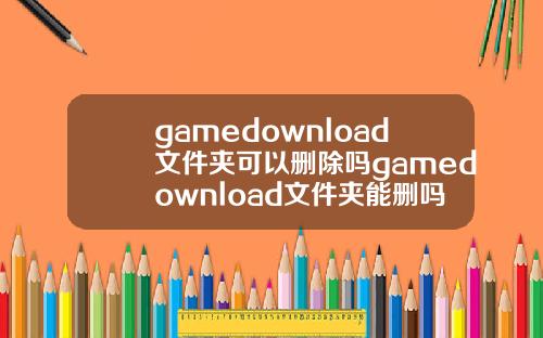 gamedownload文件夹可以删除吗gamedownload文件夹能删吗