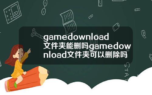 gamedownload文件夹能删吗gamedownload文件夹可以删除吗