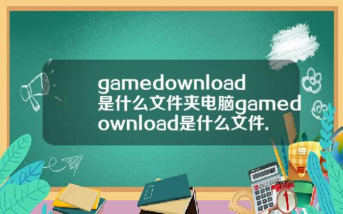 gamedownload是什么文件夹电脑gamedownload是什么文件.