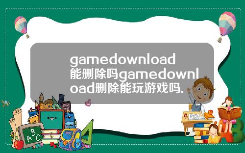 gamedownload能删除吗gamedownload删除能玩游戏吗.