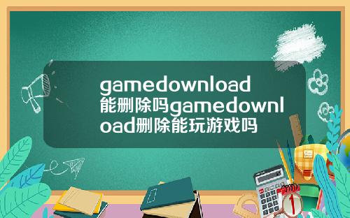 gamedownload能删除吗gamedownload删除能玩游戏吗