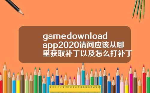 gamedownloadapp2020请问应该从哪里获取补丁以及怎么打补丁