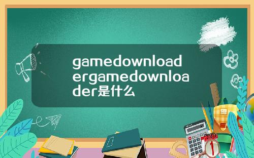 gamedownloadergamedownloader是什么
