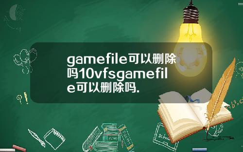 gamefile可以删除吗10vfsgamefile可以删除吗.