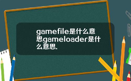 gamefile是什么意思gameloader是什么意思.