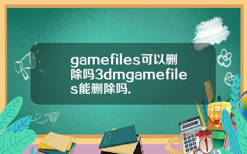 gamefiles可以删除吗3dmgamefiles能删除吗.
