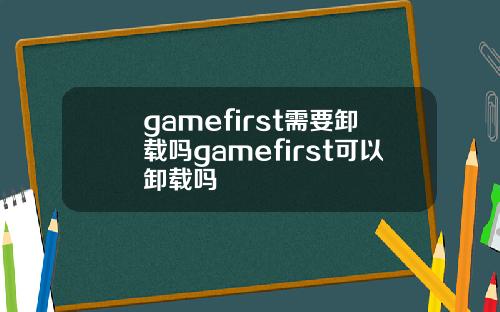 gamefirst需要卸载吗gamefirst可以卸载吗