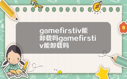 gamefirstiv能卸载吗gamefirstiv能卸载吗