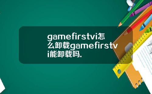 gamefirstvi怎么卸载gamefirstvi能卸载吗.