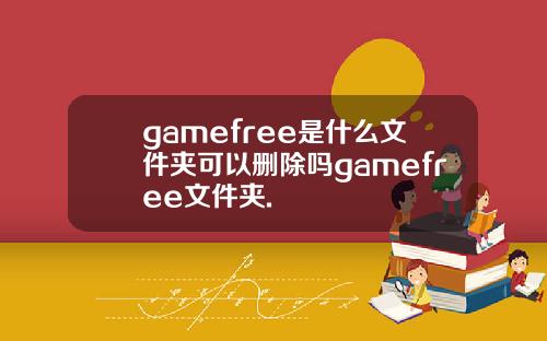 gamefree是什么文件夹可以删除吗gamefree文件夹.