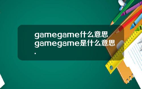 gamegame什么意思gamegame是什么意思.