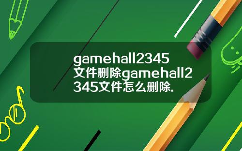gamehall2345文件删除gamehall2345文件怎么删除.