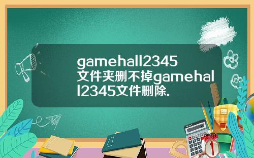 gamehall2345文件夹删不掉gamehall2345文件删除.