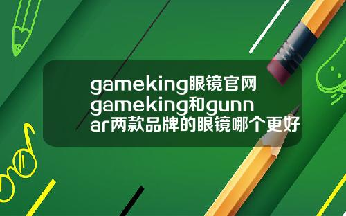 gameking眼镜官网gameking和gunnar两款品牌的眼镜哪个更好一点.