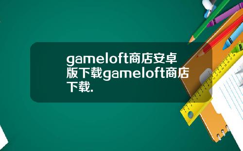 gameloft商店安卓版下载gameloft商店下载.