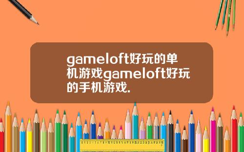 gameloft好玩的单机游戏gameloft好玩的手机游戏.