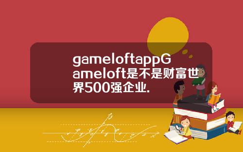 gameloftappGameloft是不是财富世界500强企业.