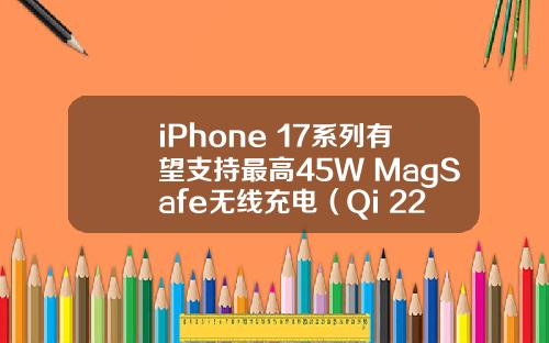 iPhone 17系列有望支持最高45W MagSafe无线充电（Qi 22）