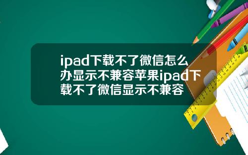 ipad下载不了微信怎么办显示不兼容苹果ipad下载不了微信显示不兼容