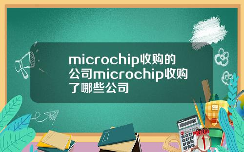 microchip收购的公司microchip收购了哪些公司
