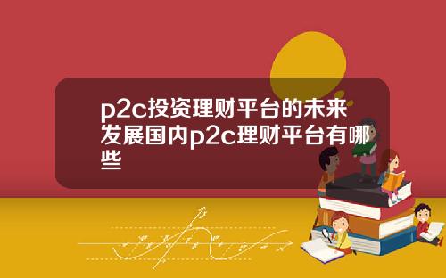 p2c投资理财平台的未来发展国内p2c理财平台有哪些