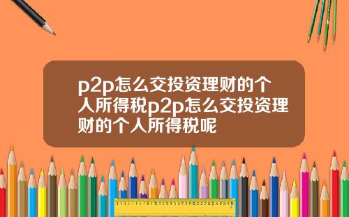 p2p怎么交投资理财的个人所得税p2p怎么交投资理财的个人所得税呢