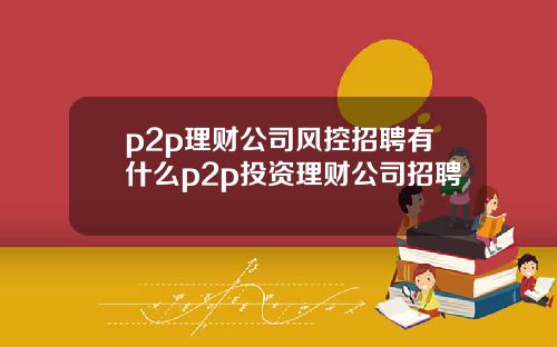p2p理财公司风控招聘有什么p2p投资理财公司招聘