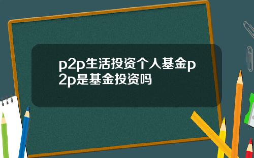 p2p生活投资个人基金p2p是基金投资吗