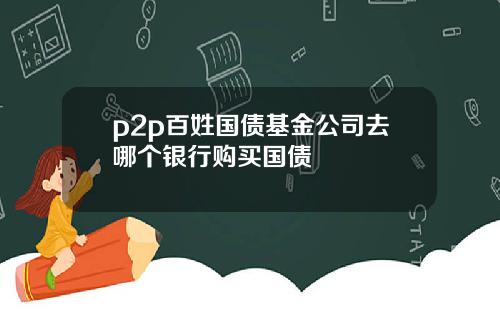 p2p百姓国债基金公司去哪个银行购买国债
