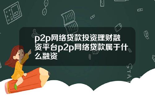 p2p网络贷款投资理财融资平台p2p网络贷款属于什么融资