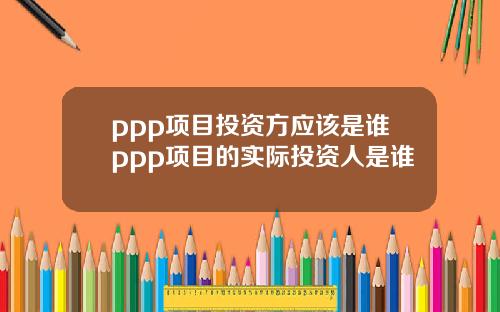ppp项目投资方应该是谁ppp项目的实际投资人是谁