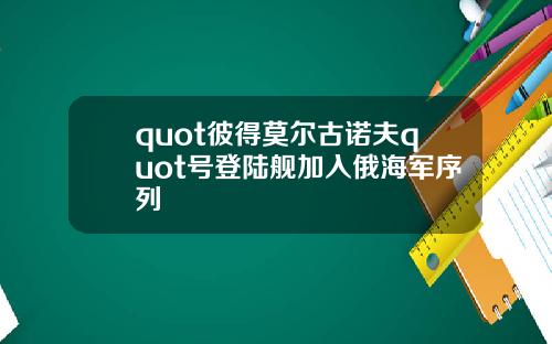 quot彼得莫尔古诺夫quot号登陆舰加入俄海军序列